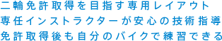 二輪免許取得を目指す専用レイアウト 専任インストラクターが安心の技術指導 免許取得後も自分のバイクで練習できる