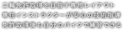 二輪免許取得を目指す専用レイアウト 専任インストラクターが安心の技術指導 免許取得後も自分のバイクで練習できる