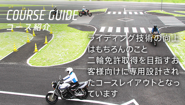 COURSE GUIDE コース紹介 ライディング技術の向上はもちろんのこと二輪免許取得を目指すお客様向けに専用設計されたコースレイアウトとなっています